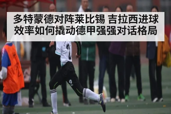 多特蒙德对阵莱比锡 吉拉西进球效率如何撬动德甲强强对话格局